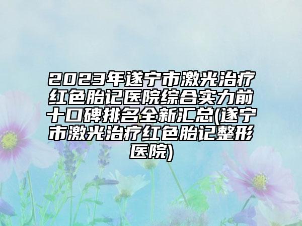 2023年遂宁市激光治疗红色胎记医院综合实力前十口碑排名全新汇总(遂宁市激光治疗红色胎记整形医院)