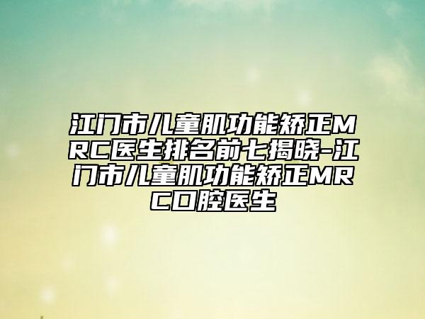 江门市儿童肌功能矫正MRC医生排名前七揭晓-江门市儿童肌功能矫正MRC口腔医生
