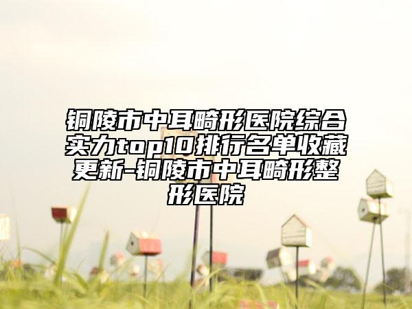 铜陵市中耳畸形医院综合实力top10排行名单收藏更新-铜陵市中耳畸形整形医院