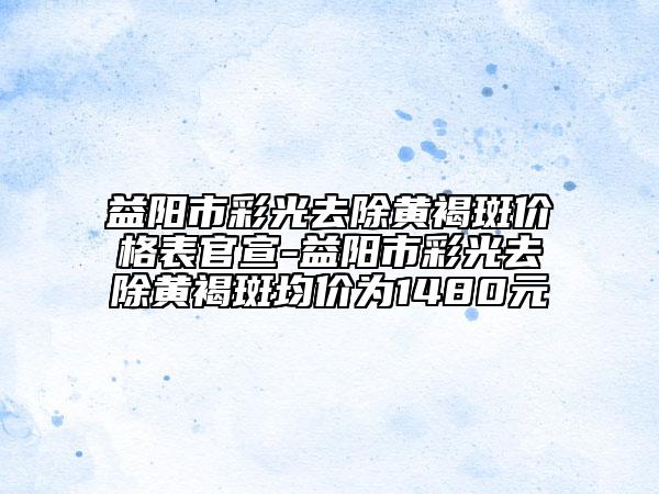 益阳市彩光去除黄褐斑价格表官宣-益阳市彩光去除黄褐斑均价为1480元