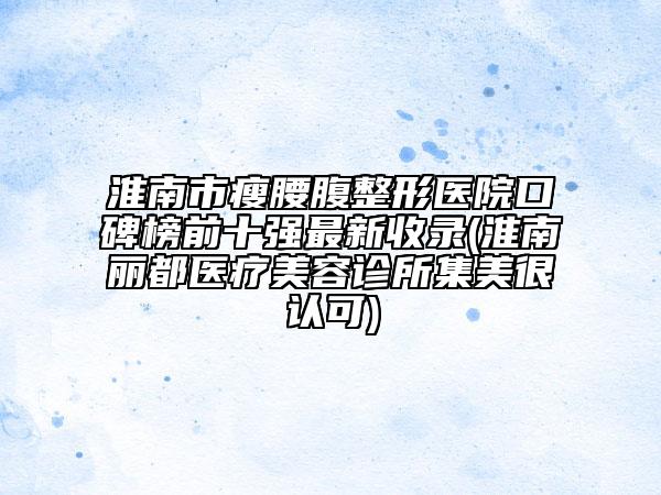 淮南市瘦腰腹整形医院口碑榜前十强最新收录(淮南丽都医疗美容诊所集美很认可)