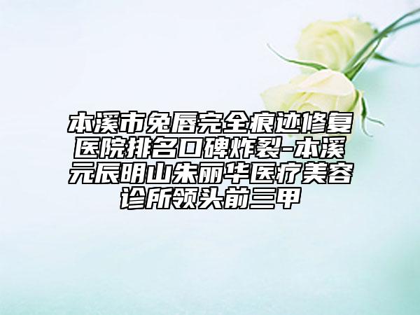 本溪市兔唇完全痕迹修复医院排名口碑炸裂-本溪元辰明山朱丽华医疗美容诊所领头前三甲