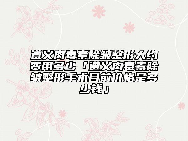 遵义肉毒素除皱整形大约费用多少「遵义肉毒素除皱整形手术目前价格是多少钱」