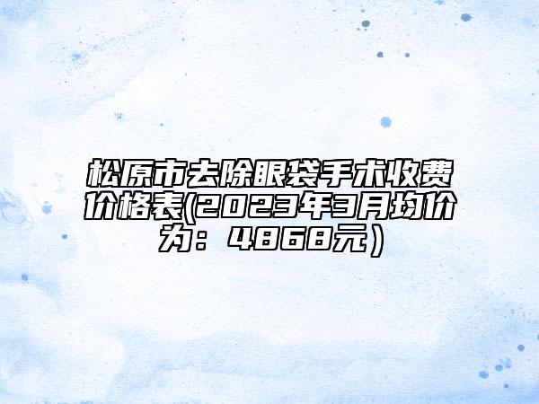 松原市去除眼袋手术收费价格表(2023年3月均价为：4868元）
