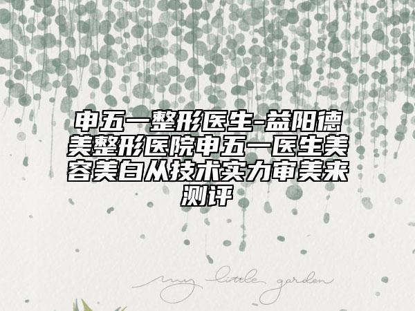 申五一整形医生-益阳德美整形医院申五一医生美容美白从技术实力审美来测评
