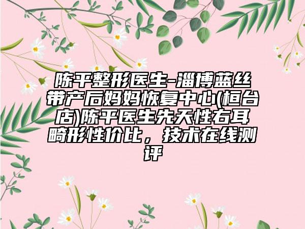 陈平整形医生-淄博蓝丝带产后妈妈恢复中心(桓台店)陈平医生先天性右耳畸形性价比，技术在线测评