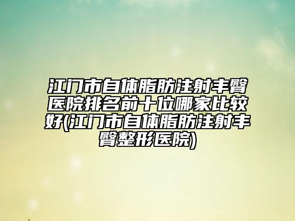 江门市自体脂肪注射丰臀医院排名前十位哪家比较好(江门市自体脂肪注射丰臀整形医院)