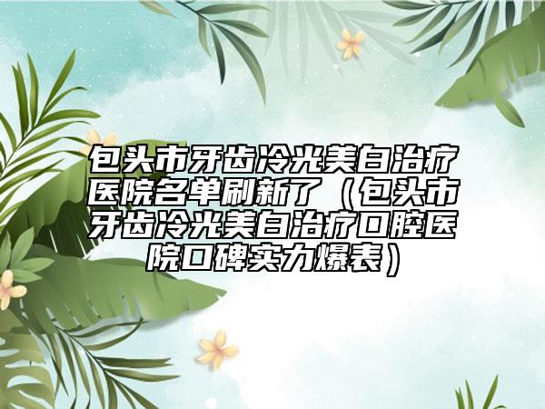 包头市牙齿冷光美白治疗医院名单刷新了（包头市牙齿冷光美白治疗口腔医院口碑实力爆表）