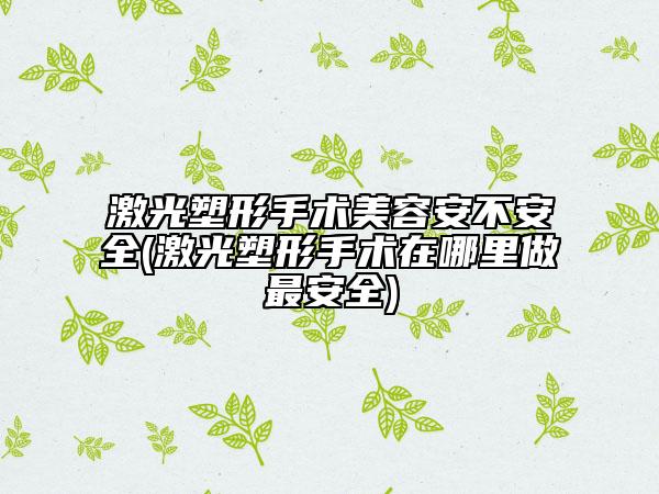 激光塑形手术美容安不安全(激光塑形手术在哪里做最安全)