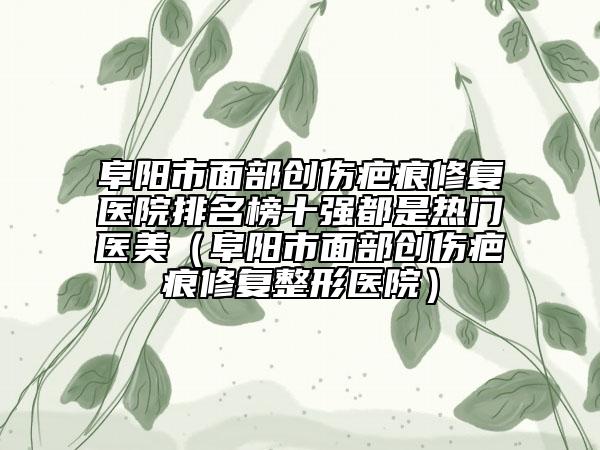阜阳市面部创伤疤痕修复医院排名榜十强都是热门医美（阜阳市面部创伤疤痕修复整形医院）