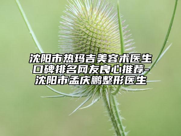 沈阳市热玛吉美容术医生口碑排名网友良心推荐-沈阳市孟庆鹏整形医生