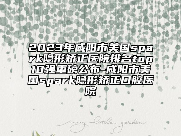 2023年咸阳市美国spark隐形矫正医院排名top10强重磅公布-咸阳市美国spark隐形矫正口腔医院