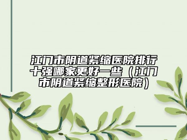 江门市阴道紧缩医院排行十强哪家更好一些（江门市阴道紧缩整形医院）