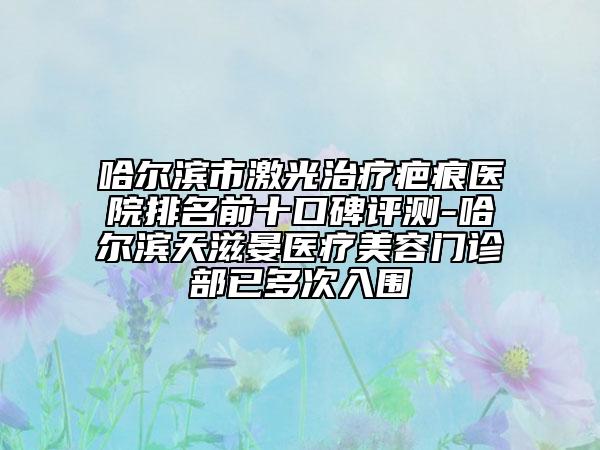 哈尔滨市激光治疗疤痕医院排名前十口碑评测-哈尔滨天滋晏医疗美容门诊部已多次入围