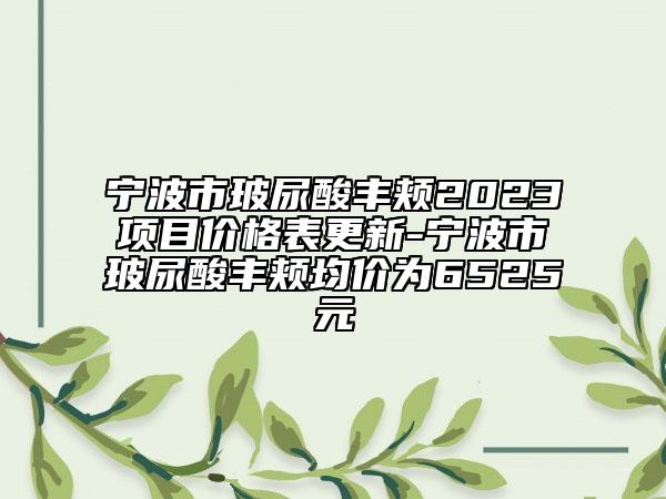 宁波市玻尿酸丰颊2023项目价格表更新-宁波市玻尿酸丰颊均价为6525元