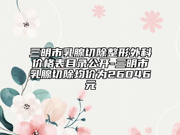 三明市乳腺切除整形外科价格表目录公开-三明市乳腺切除均价为26046元