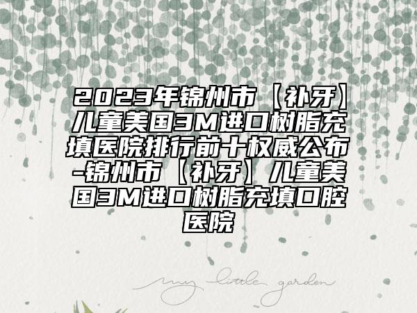 2023年锦州市【补牙】儿童美国3M进口树脂充填医院排行前十权威公布-锦州市【补牙】儿童美国3M进口树脂充填口腔医院