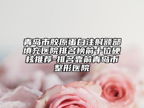 青岛市胶原蛋白注射额部填充医院排名榜前十位硬核推荐-排名靠前青岛市整形医院