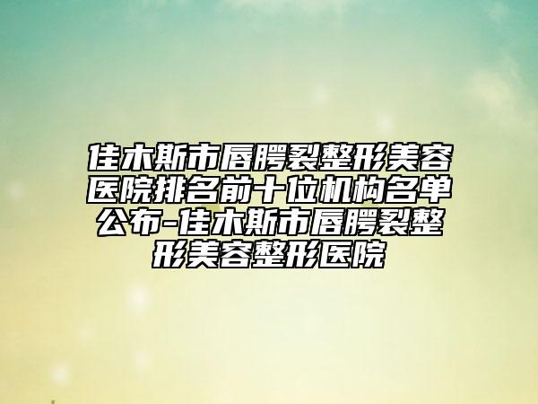 佳木斯市唇腭裂整形美容医院排名前十位机构名单公布-佳木斯市唇腭裂整形美容整形医院