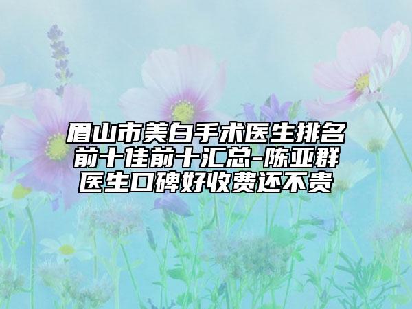 眉山市美白手术医生排名前十佳前十汇总-陈亚群医生口碑好收费还不贵