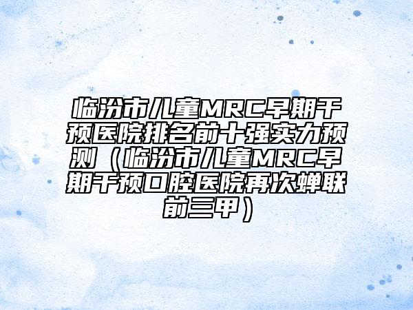 临汾市儿童MRC早期干预医院排名前十强实力预测（临汾市儿童MRC早期干预口腔医院再次蝉联前三甲）
