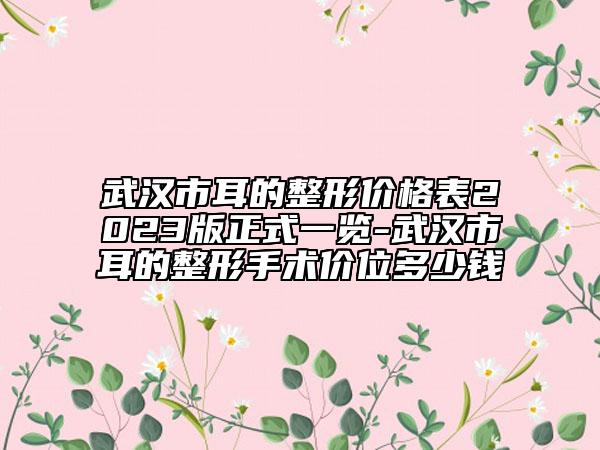 武汉市耳的整形价格表2023版正式一览-武汉市耳的整形手术价位多少钱