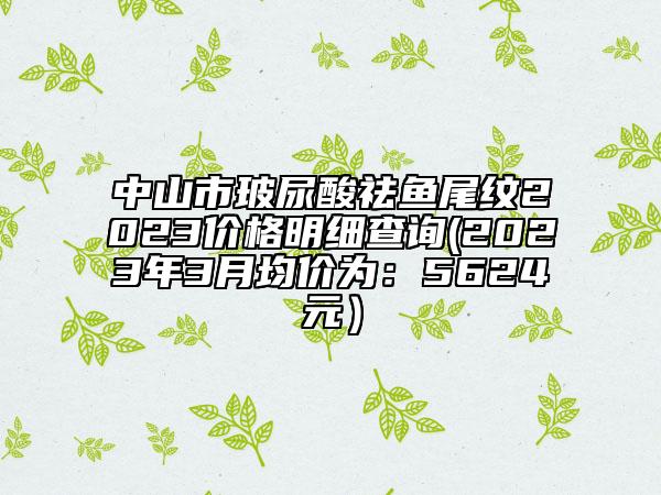 中山市玻尿酸祛鱼尾纹2023价格明细查询(2023年3月均价为：5624元）