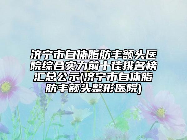济宁市自体脂肪丰额头医院综合实力前十佳排名榜汇总公示(济宁市自体脂肪丰额头整形医院)