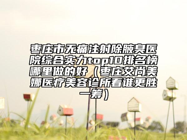 枣庄市无痛注射除腋臭医院综合实力top10排名榜哪里做的好（枣庄艾尚美娜医疗美容诊所看谁更胜一筹）