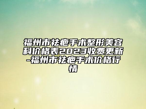 福州市祛疤手术整形美容科价格表2023收费更新-福州市祛疤手术价格行情