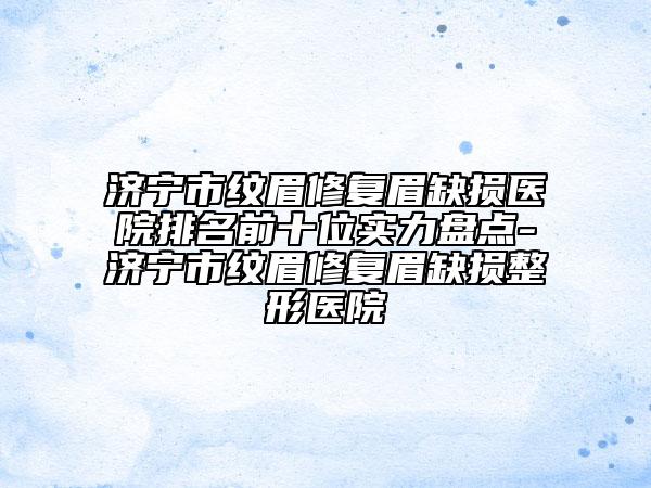 济宁市纹眉修复眉缺损医院排名前十位实力盘点-济宁市纹眉修复眉缺损整形医院