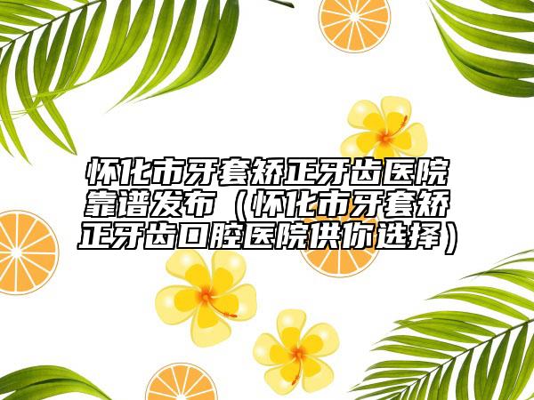 怀化市牙套矫正牙齿医院靠谱发布（怀化市牙套矫正牙齿口腔医院供你选择）