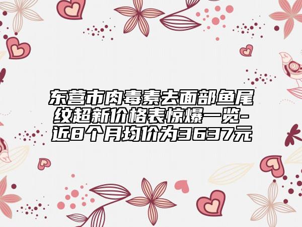 东营市肉毒素去面部鱼尾纹超新价格表惊爆一览-近8个月均价为3637元