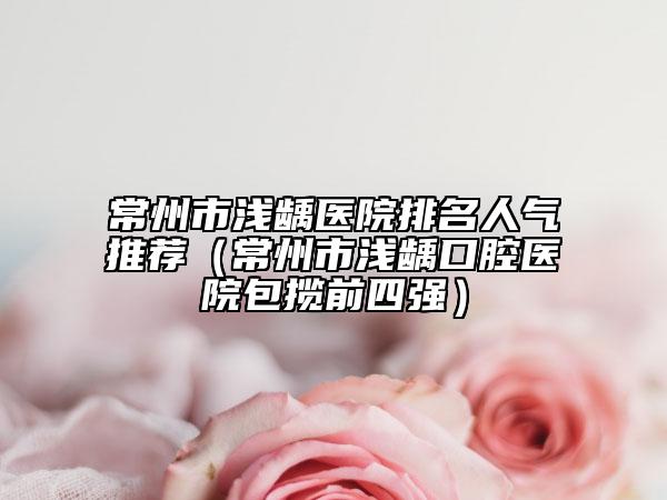 常州市浅龋医院排名人气推荐（常州市浅龋口腔医院包揽前四强）