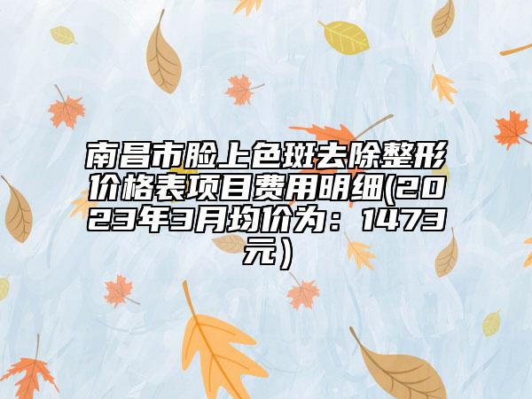 南昌市脸上色斑去除整形价格表项目费用明细(2023年3月均价为：1473元）