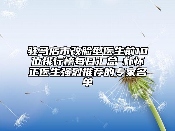 驻马店市改脸型医生前10位排行榜每日汇总-朴怀正医生强烈推荐的专家名单