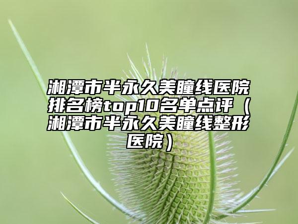湘潭市半永久美瞳线医院排名榜top10名单点评（湘潭市半永久美瞳线整形医院）