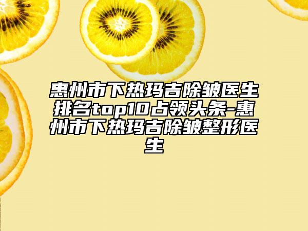 惠州市下热玛吉除皱医生排名top10占领头条-惠州市下热玛吉除皱整形医生