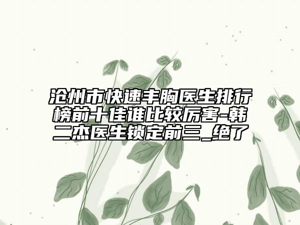 沧州市快速丰胸医生排行榜前十佳谁比较厉害-韩二杰医生锁定前三_绝了