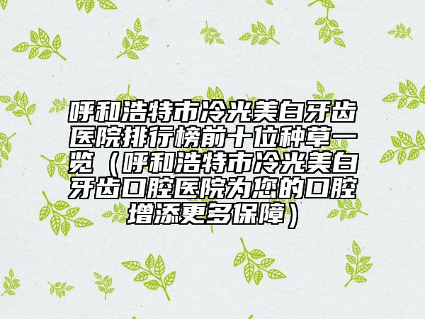 呼和浩特市冷光美白牙齿医院排行榜前十位种草一览（呼和浩特市冷光美白牙齿口腔医院为您的口腔增添更多保障）