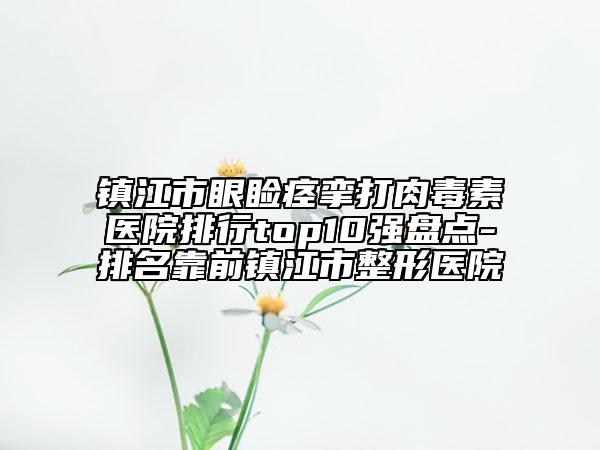 镇江市眼睑痉挛打肉毒素医院排行top10强盘点-排名靠前镇江市整形医院