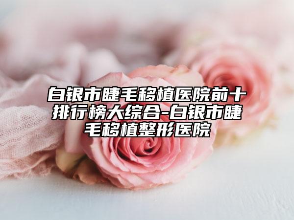 白银市睫毛移植医院前十排行榜大综合-白银市睫毛移植整形医院