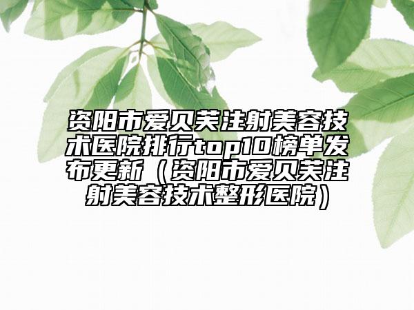 资阳市爱贝芙注射美容技术医院排行top10榜单发布更新（资阳市爱贝芙注射美容技术整形医院）