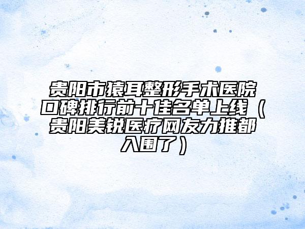 贵阳市猿耳整形手术医院口碑排行前十佳名单上线（贵阳美锐医疗网友力推都入围了）