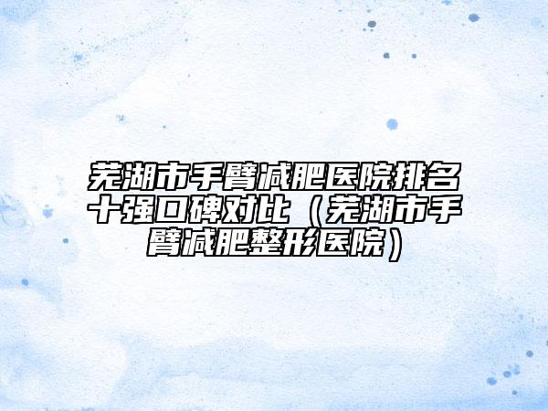 芜湖市手臂减肥医院排名十强口碑对比（芜湖市手臂减肥整形医院）