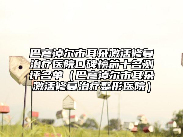 巴彦淖尔市耳朵激活修复治疗医院口碑榜前十名测评名单（巴彦淖尔市耳朵激活修复治疗整形医院）