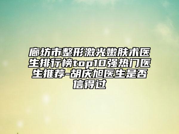 廊坊市整形激光嫩肤术医生排行榜top10强热门医生推荐-胡庆旭医生是否信得过