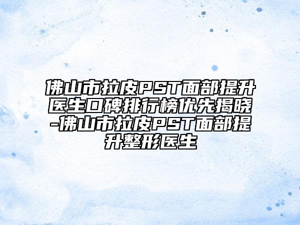 佛山市拉皮PST面部提升医生口碑排行榜优先揭晓-佛山市拉皮PST面部提升整形医生