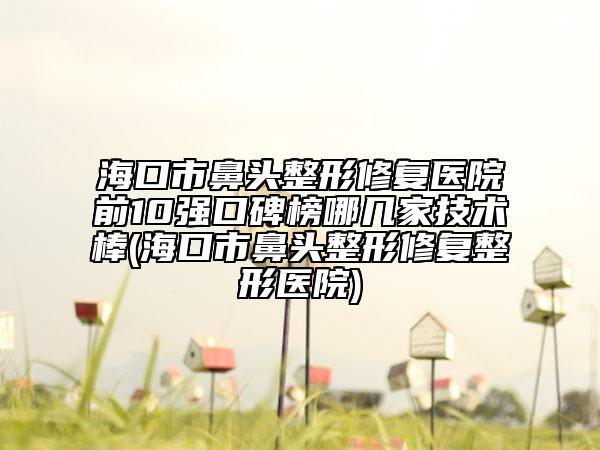 海口市鼻头整形修复医院前10强口碑榜哪几家技术棒(海口市鼻头整形修复整形医院)