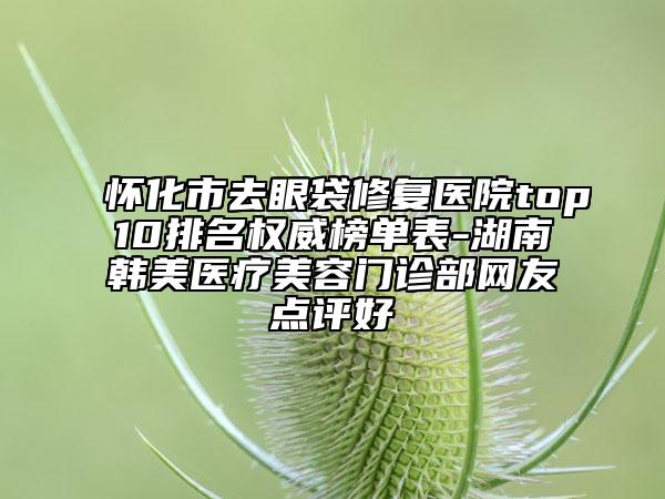 怀化市去眼袋修复医院top10排名权威榜单表-湖南韩美医疗美容门诊部网友点评好